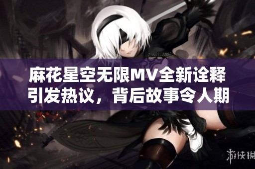 麻花星空無限MV全新詮釋引發(fā)熱議，背后故事令人期待