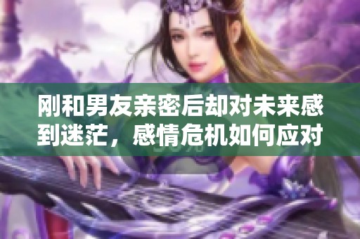 剛和男友親密后卻對未來感到迷茫，感情危機如何應(yīng)對