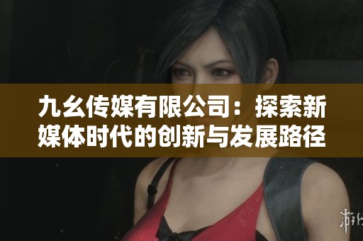 九幺傳媒有限公司：探索新媒體時(shí)代的創(chuàng)新與發(fā)展路徑