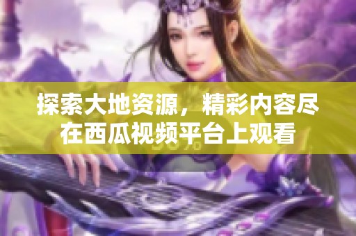探索大地資源，精彩內容盡在西瓜視頻平臺上觀看