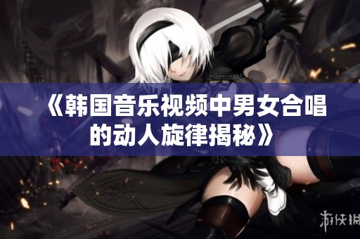 《韓國音樂視頻中男女合唱的動人旋律揭秘》
