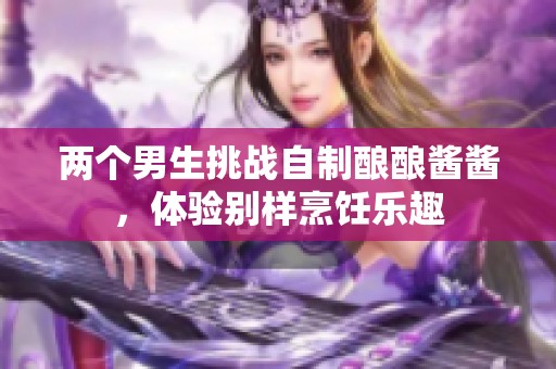 兩個(gè)男生挑戰(zhàn)自制釀釀醬醬，體驗(yàn)別樣烹飪樂(lè)趣