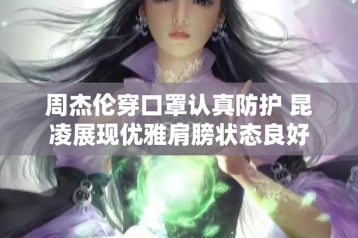 周杰倫穿口罩認(rèn)真防護(hù) 昆凌展現(xiàn)優(yōu)雅肩膀狀態(tài)良好