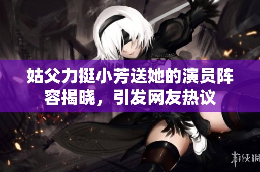 姑父力挺小芳送她的演員陣容揭曉，引發(fā)網(wǎng)友熱議