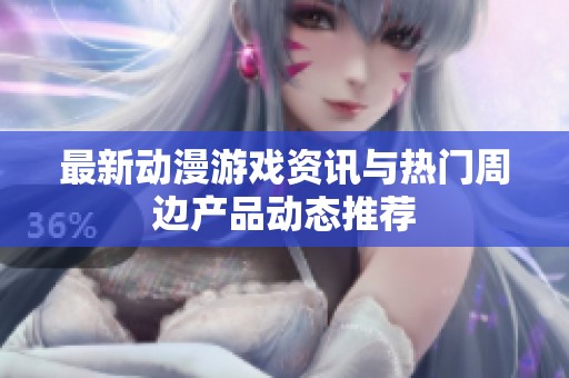 最新動漫游戲資訊與熱門周邊產(chǎn)品動態(tài)推薦