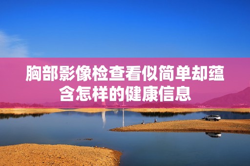 胸部影像檢查看似簡(jiǎn)單卻蘊(yùn)含怎樣的健康信息