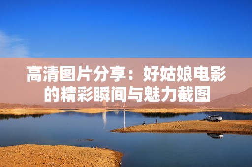 高清圖片分享：好姑娘電影的精彩瞬間與魅力截圖