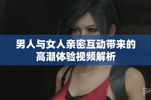 男人與女人親密互動(dòng)帶來的高潮體驗(yàn)視頻解析