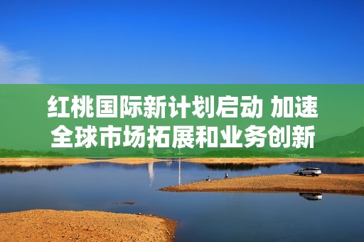 紅桃國(guó)際新計(jì)劃啟動(dòng) 加速全球市場(chǎng)拓展和業(yè)務(wù)創(chuàng)新