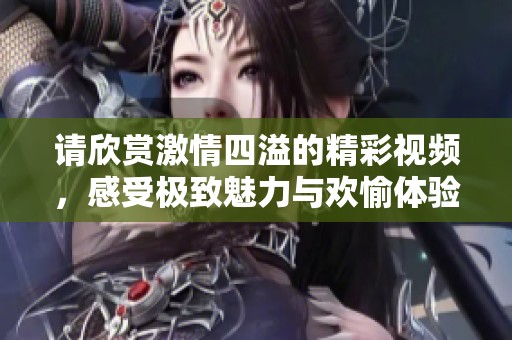 請(qǐng)欣賞激情四溢的精彩視頻，感受極致魅力與歡愉體驗(yàn)