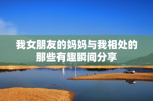我女朋友的媽媽與我相處的那些有趣瞬間分享