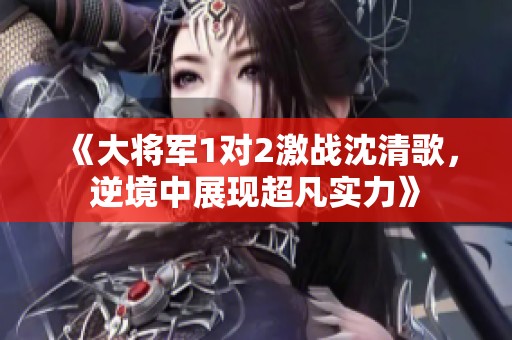 《大將軍1對2激戰(zhàn)沈清歌，逆境中展現(xiàn)超凡實(shí)力》