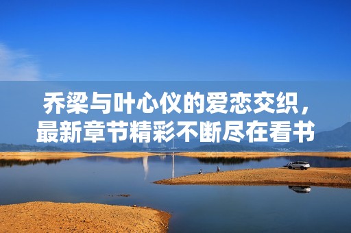 喬梁與葉心儀的愛(ài)戀交織，最新章節(jié)精彩不斷盡在看書(shū)閣