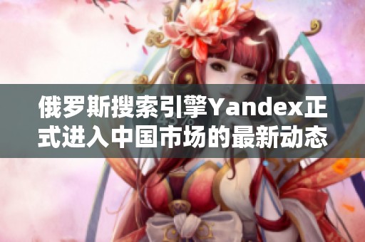 俄羅斯搜索引擎Yandex正式進(jìn)入中國市場(chǎng)的最新動(dòng)態(tài)