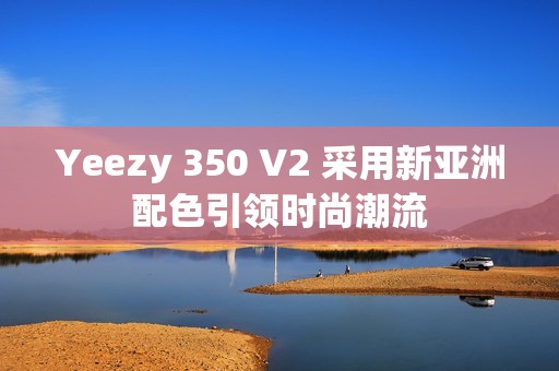 Yeezy 350 V2 采用新亞洲配色引領(lǐng)時(shí)尚潮流