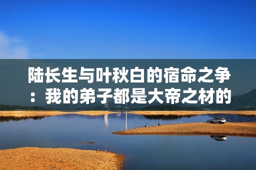 陸長生與葉秋白的宿命之爭：我的弟子都是大帝之材的結(jié)局探秘
