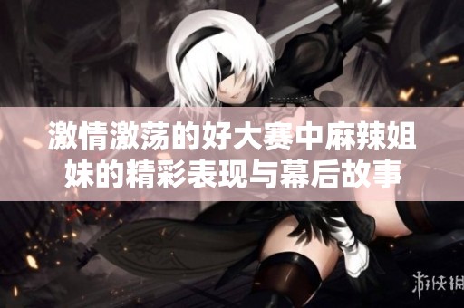 激情激蕩的好大賽中麻辣姐妹的精彩表現(xiàn)與幕后故事