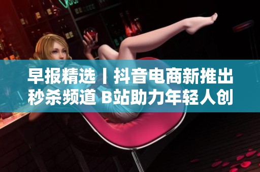 早報精選丨抖音電商新推出秒殺頻道 B站助力年輕人創(chuàng)作新風潮