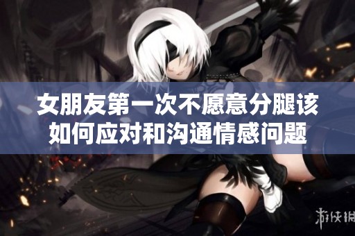 女朋友第一次不愿意分腿該如何應(yīng)對和溝通情感問題