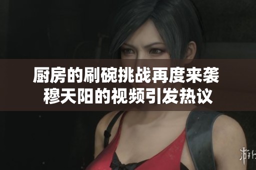 廚房的刷碗挑戰(zhàn)再度來(lái)襲 穆天陽(yáng)的視頻引發(fā)熱議