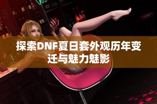 探索DNF夏日套外觀歷年變遷與魅力魅影