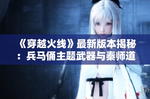 《穿越火線》最新版本揭秘：兵馬俑主題武器與秦師道具亮相