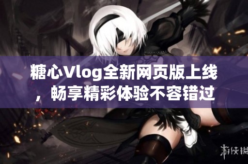 糖心Vlog全新網(wǎng)頁(yè)版上線，暢享精彩體驗(yàn)不容錯(cuò)過(guò)