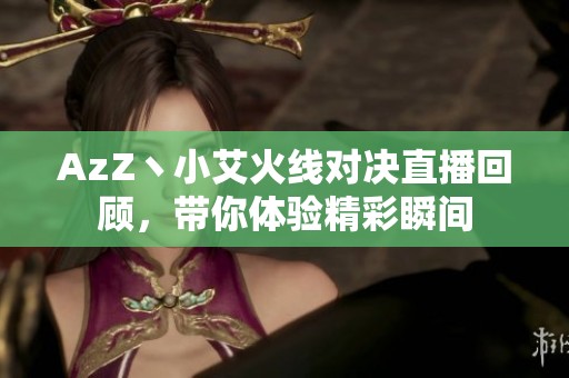 AzZ丶小艾火線對決直播回顧，帶你體驗(yàn)精彩瞬間