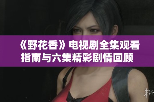 《野花香》電視劇全集觀看指南與六集精彩劇情回顧