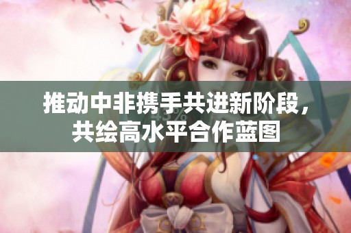 推動(dòng)中非攜手共進(jìn)新階段，共繪高水平合作藍(lán)圖