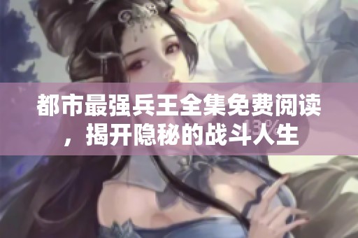 都市最強(qiáng)兵王全集免費(fèi)閱讀，揭開(kāi)隱秘的戰(zhàn)斗人生