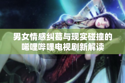 男女情感糾葛與現(xiàn)實碰撞的唏哩嗶哩電視劇新解讀