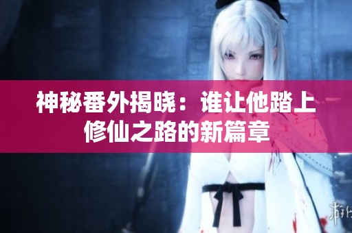 神秘番外揭曉：誰讓他踏上修仙之路的新篇章