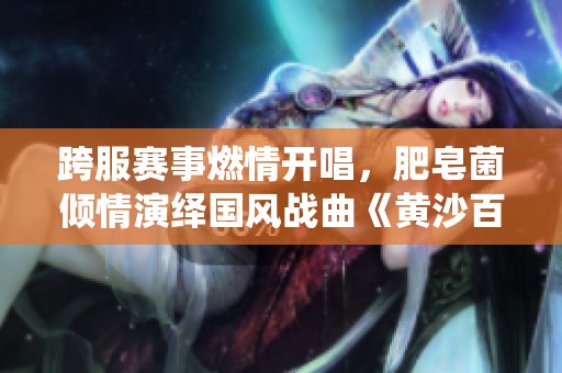 跨服賽事燃情開唱，肥皂菌傾情演繹國風戰(zhàn)曲《黃沙百戰(zhàn)》