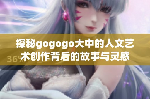 探秘gogogo大中的人文藝術(shù)創(chuàng)作背后的故事與靈感