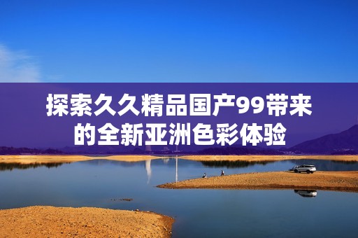 探索久久精品國(guó)產(chǎn)99帶來的全新亞洲色彩體驗(yàn)