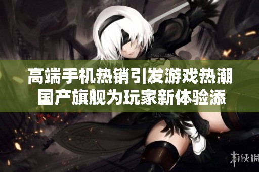 高端手機(jī)熱銷引發(fā)游戲熱潮 國產(chǎn)旗艦為玩家新體驗(yàn)添動力