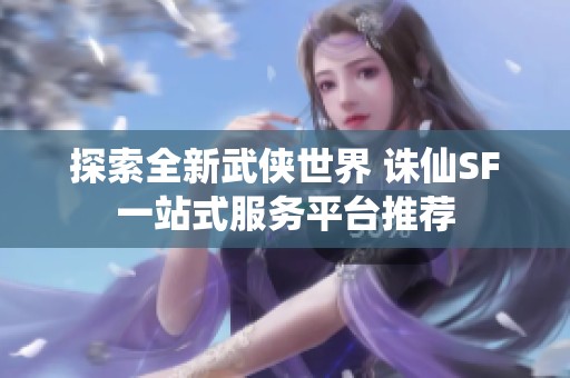 探索全新武俠世界 誅仙SF一站式服務平臺推薦