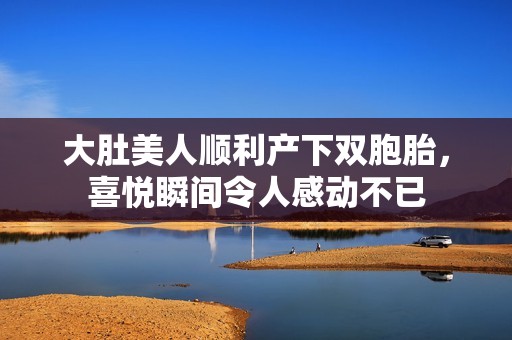 大肚美人順利產(chǎn)下雙胞胎，喜悅瞬間令人感動不已