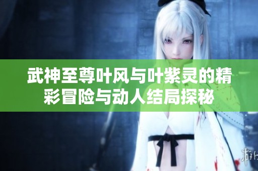 武神至尊葉風(fēng)與葉紫靈的精彩冒險與動人結(jié)局探秘