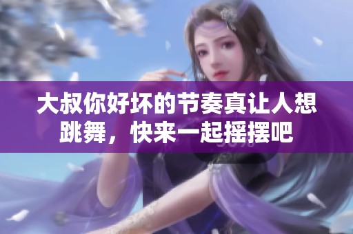 大叔你好壞的節(jié)奏真讓人想跳舞，快來一起搖擺吧