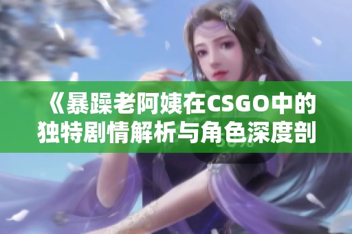 《暴躁老阿姨在CSGO中的獨特劇情解析與角色深度剖析》