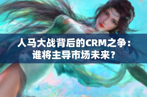 人馬大戰(zhàn)背后的CRM之爭(zhēng)：誰(shuí)將主導(dǎo)市場(chǎng)未來(lái)？