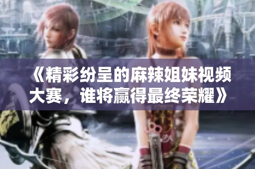 《精彩紛呈的麻辣姐妹視頻大賽，誰(shuí)將贏得最終榮耀》