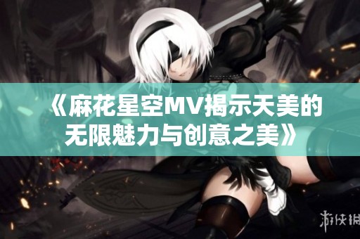 《麻花星空MV揭示天美的無限魅力與創(chuàng)意之美》