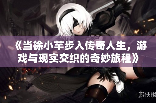 《當徐小芊步入傳奇人生，游戲與現(xiàn)實交織的奇妙旅程》