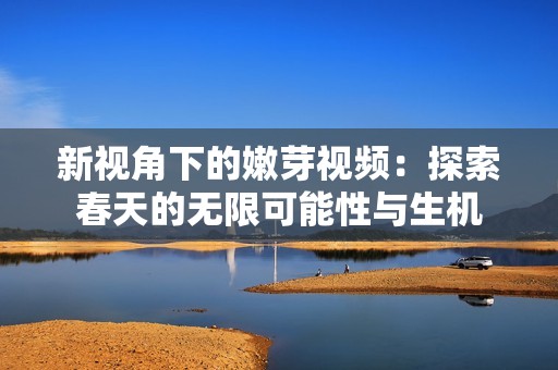 新視角下的嫩芽視頻：探索春天的無限可能性與生機