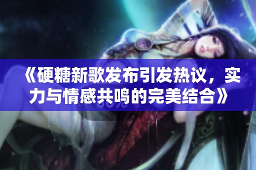 《硬糖新歌發(fā)布引發(fā)熱議，實力與情感共鳴的完美結(jié)合》