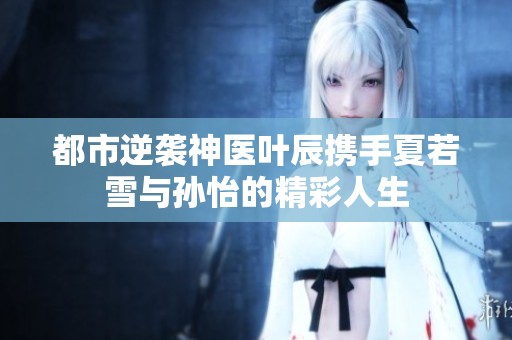 都市逆襲神醫(yī)葉辰攜手夏若雪與孫怡的精彩人生