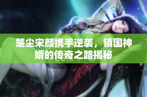 楚塵宋顏攜手逆襲，鎮(zhèn)國(guó)神婿的傳奇之路揭秘